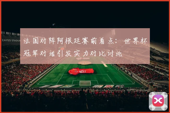 法国对阵阿根廷赛前看点:世界杯冠军对话引发实力对比讨论