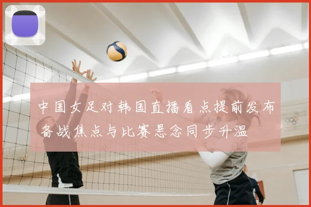 中国女足对韩国直播看点提前发布 备战焦点与比赛悬念同步升温