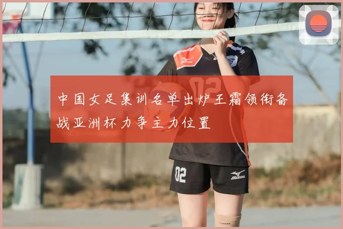 中国女足集训名单出炉王霜领衔备战亚洲杯力争主力位置