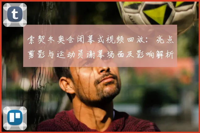 索契冬奥会闭幕式视频回放：亮点剪影与运动员谢幕场面及影响解析