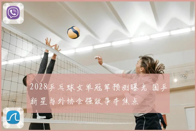 2028乒乓球女单冠军预测曝光 国乒新星与外协会强敌争夺焦点