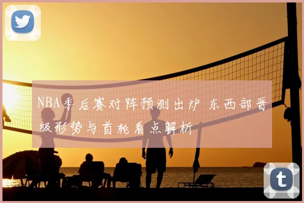 NBA季后赛对阵预测出炉 东西部晋级形势与首轮看点解析