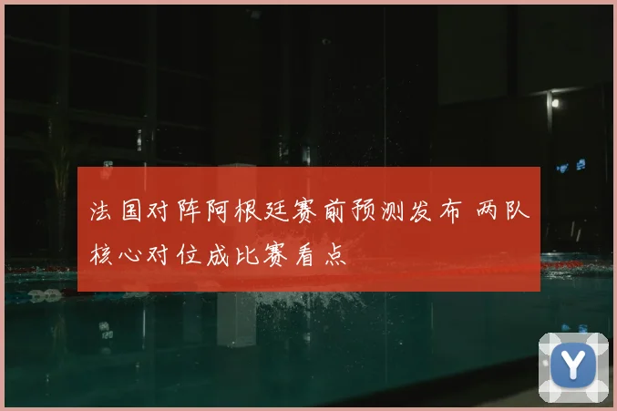 法国对阵阿根廷赛前预测发布 两队核心对位成比赛看点