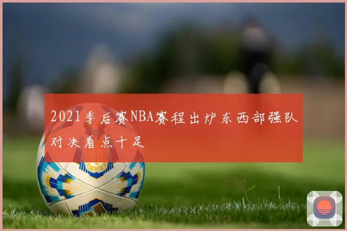 2021季后赛NBA赛程出炉东西部强队对决看点十足