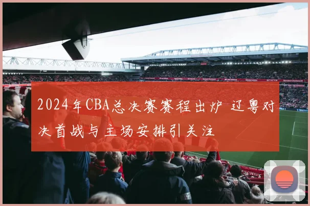 2024年CBA总决赛赛程出炉 辽粤对决首战与主场安排引关注