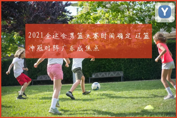2021全运会男篮决赛时间确定 辽篮冲冠对阵广东成焦点