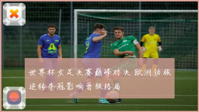 世界杯女足决赛巅峰对决 欧洲劲旅逆转夺冠影响晋级格局