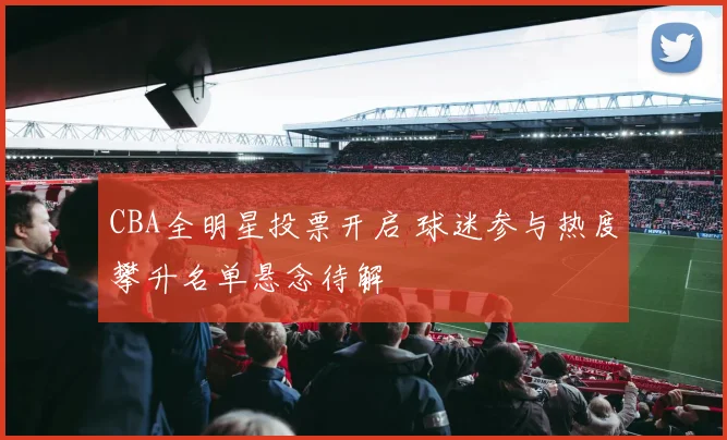 CBA全明星投票开启 球迷参与热度攀升名单悬念待解