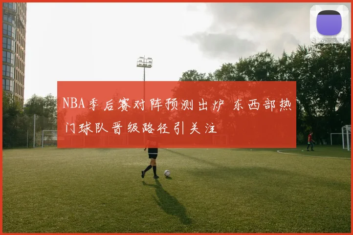 NBA季后赛对阵预测出炉 东西部热门球队晋级路径引关注