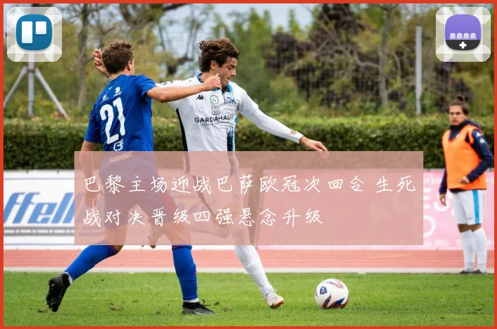 巴黎主场迎战巴萨欧冠次回合 生死战对决晋级四强悬念升级