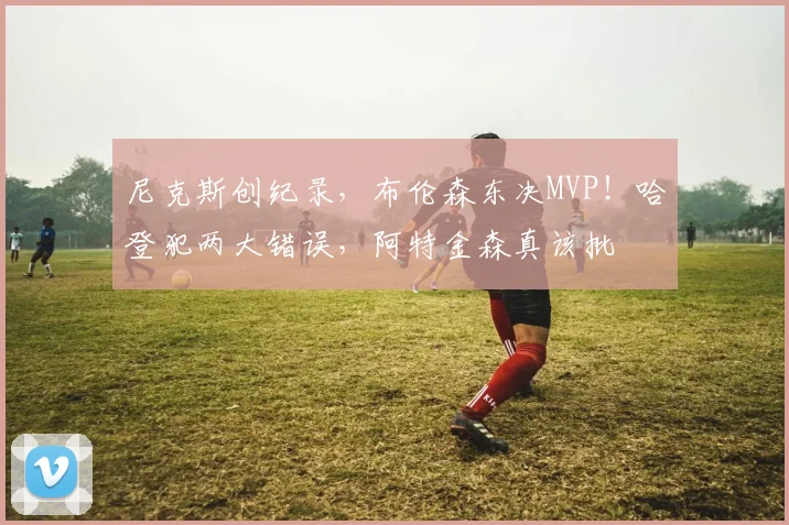 尼克斯创纪录，布伦森东决MVP！哈登犯两大错误，阿特金森真该批