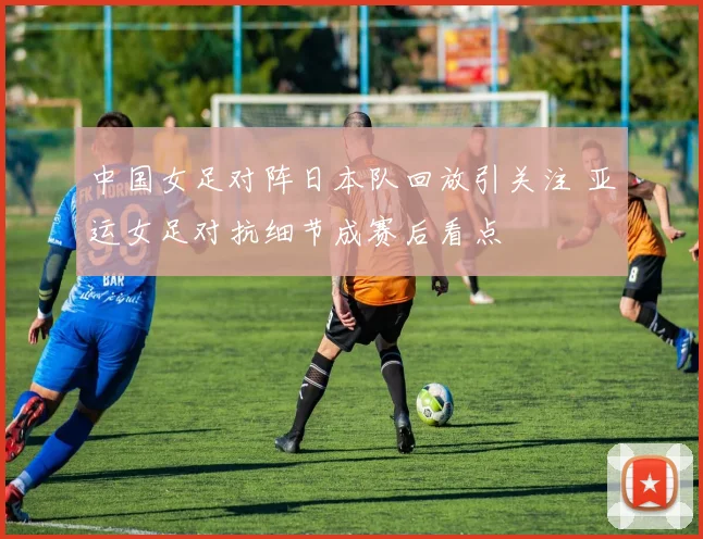 中国女足对阵日本队回放引关注 亚运女足对抗细节成赛后看点