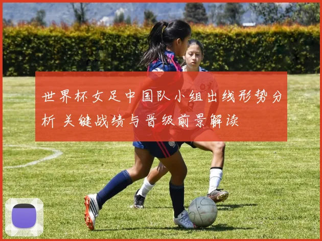 世界杯女足中国队小组出线形势分析 关键战绩与晋级前景解读