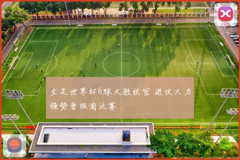 女足世界杯6球大胜收官 进攻火力强势晋级淘汰赛