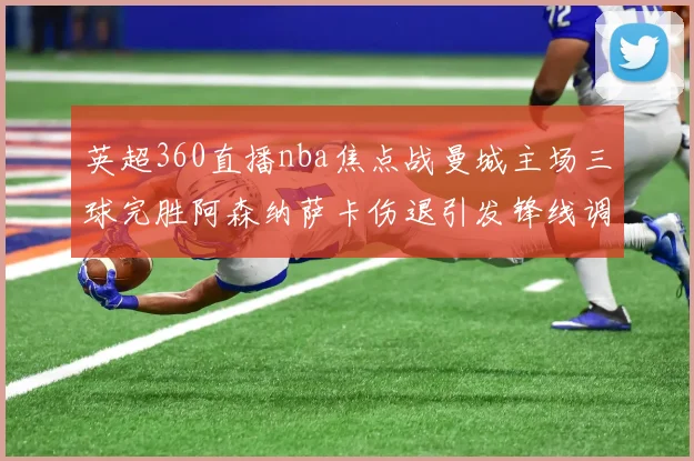 英超360直播nba焦点战曼城主场三球完胜阿森纳萨卡伤退引发锋线调整讨论