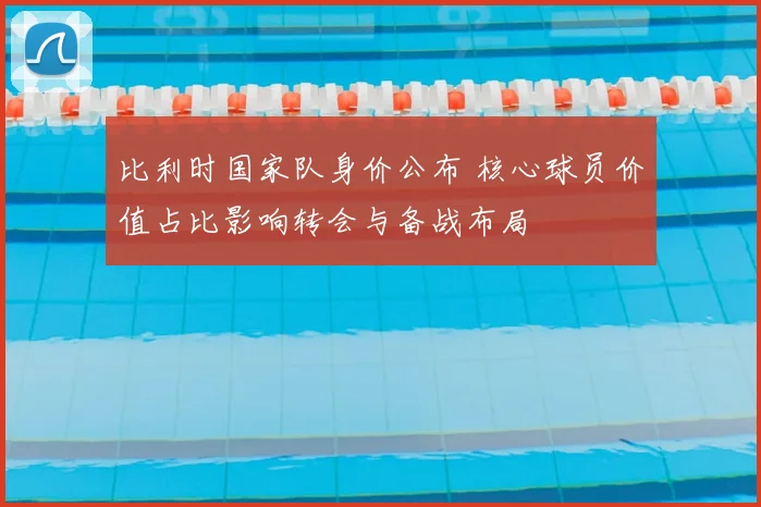 比利时国家队身价公布 核心球员价值占比影响转会与备战布局