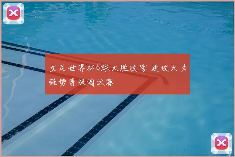 女足世界杯6球大胜收官 进攻火力强势晋级淘汰赛