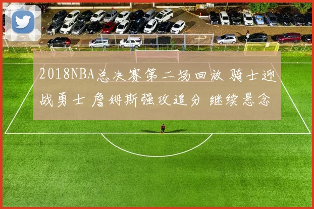 2018NBA总决赛第二场回放 骑士迎战勇士 詹姆斯强攻追分 继续悬念拉满