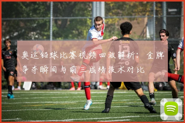 奥运铅球比赛视频回放解析：金牌争夺瞬间与前三成绩技术对比