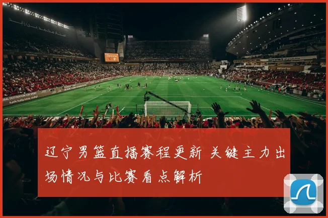 辽宁男篮直播赛程更新 关键主力出场情况与比赛看点解析