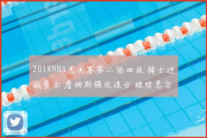 2018NBA总决赛第二场回放 骑士迎战勇士 詹姆斯强攻追分 继续悬念拉满