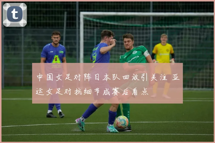 中国女足对阵日本队回放引关注 亚运女足对抗细节成赛后看点