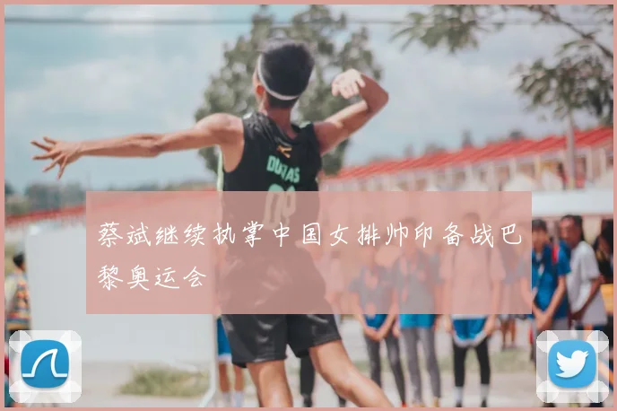 蔡斌继续执掌中国女排帅印备战巴黎奥运会