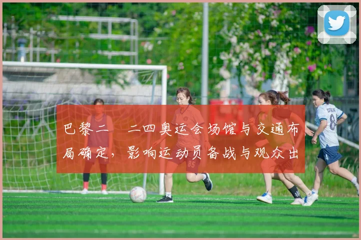 巴黎二〇二四奥运会场馆与交通布局确定,影响运动员备战与观众出行