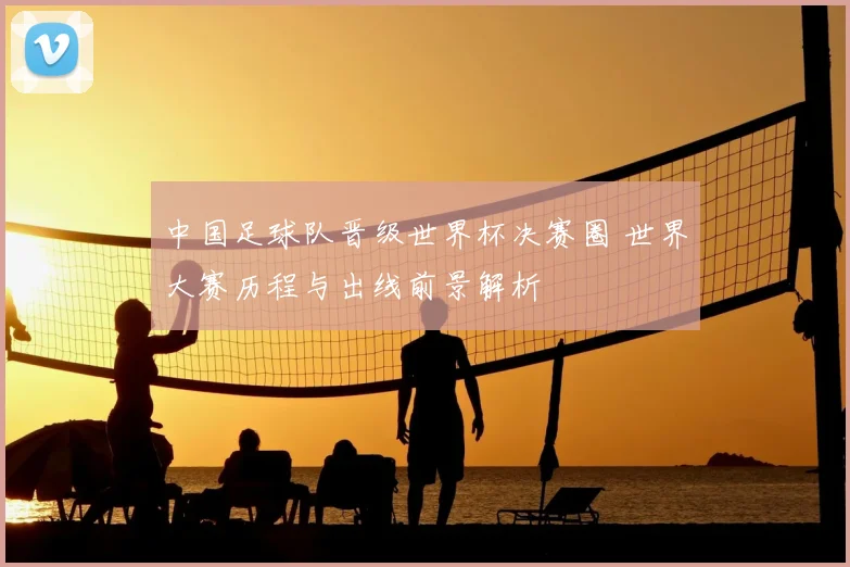 中国足球队晋级世界杯决赛圈 世界大赛历程与出线前景解析