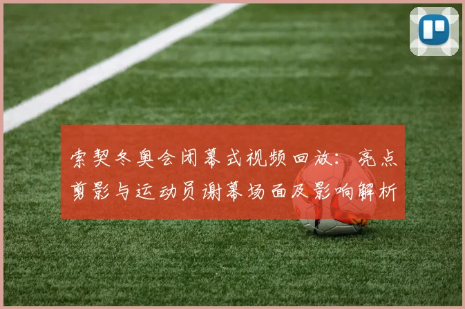 索契冬奥会闭幕式视频回放：亮点剪影与运动员谢幕场面及影响解析