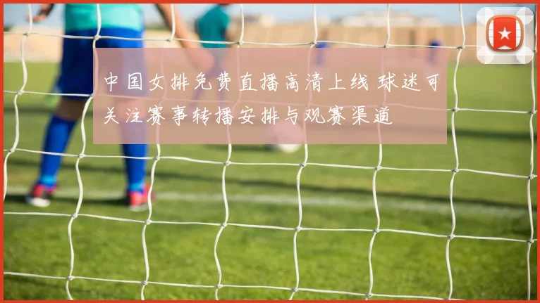 中国女排免费直播高清上线 球迷可关注赛事转播安排与观赛渠道
