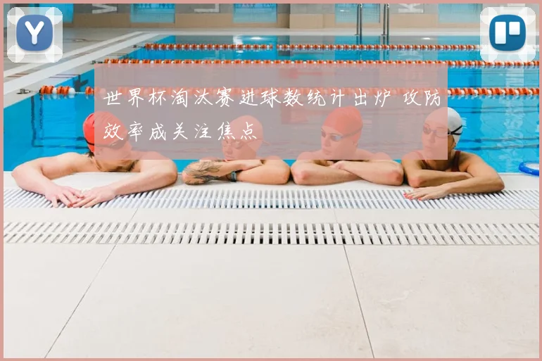 世界杯淘汰赛进球数统计出炉 攻防效率成关注焦点