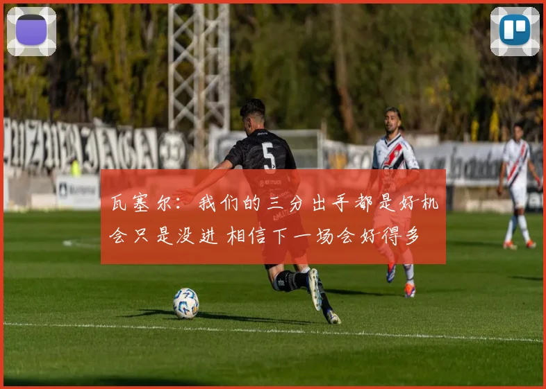 瓦塞尔：我们的三分出手都是好机会只是没进 相信下一场会好得多