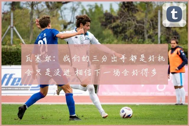 瓦塞尔：我们的三分出手都是好机会只是没进 相信下一场会好得多